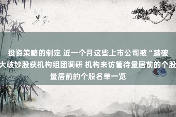 投资策略的制定 近一个月这些上市公司被“踏破门槛”！大破钞股获机构组团调研 机构来访管待量居前的个股名单一览