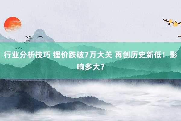 行业分析技巧 锂价跌破7万大关 再创历史新低！影响多大？