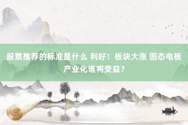 股票推荐的标准是什么 利好！板块大涨 固态电板产业化谁将受益？