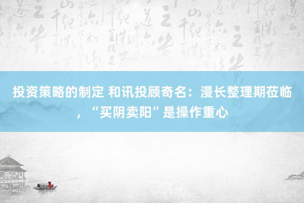 投资策略的制定 和讯投顾奇名：漫长整理期莅临，“买阴卖阳”是操作重心