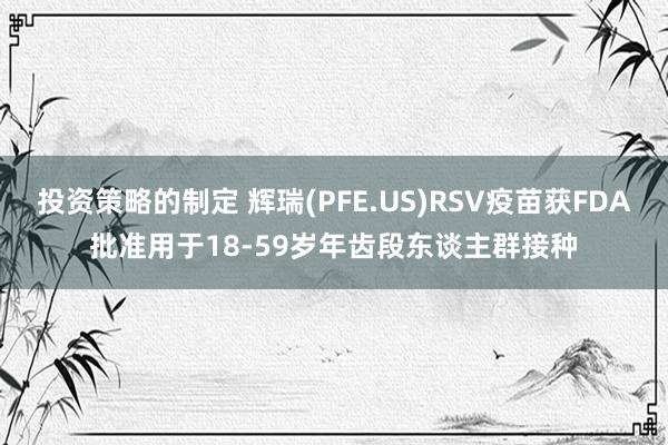 投资策略的制定 辉瑞(PFE.US)RSV疫苗获FDA批准用于18-59岁年齿段东谈主群接种