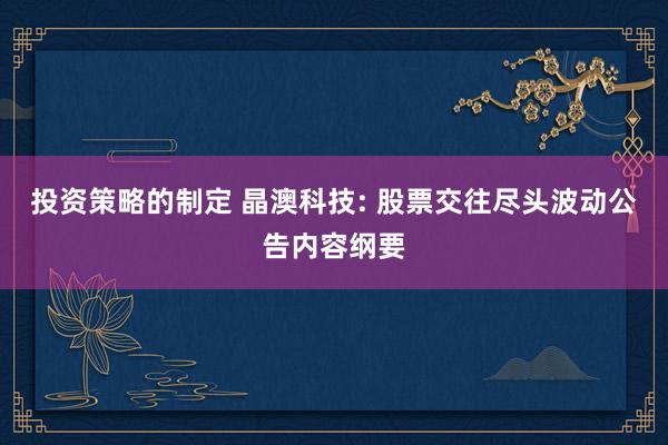 投资策略的制定 晶澳科技: 股票交往尽头波动公告内容纲要