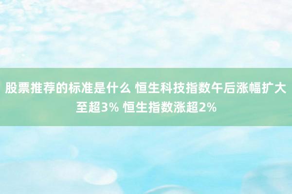 股票推荐的标准是什么 恒生科技指数午后涨幅扩大至超3% 恒生指数涨超2%