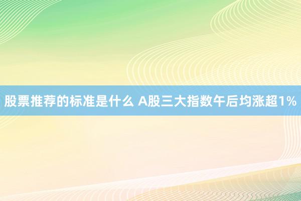 股票推荐的标准是什么 A股三大指数午后均涨超1%