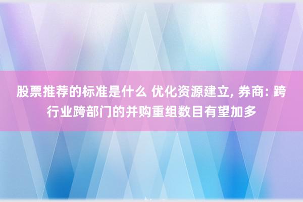 股票推荐的标准是什么 优化资源建立, 券商: 跨行业跨部门的并购重组数目有望加多