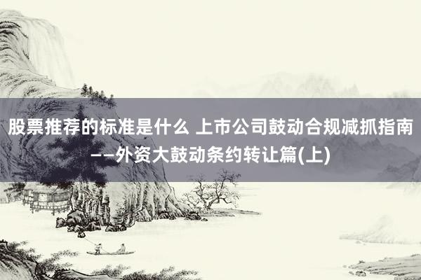 股票推荐的标准是什么 上市公司鼓动合规减抓指南——外资大鼓动条约转让篇(上)