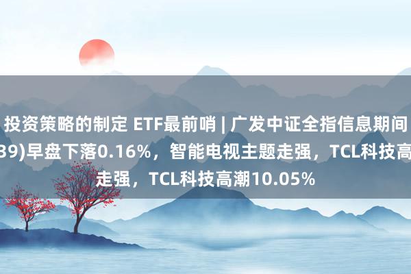 投资策略的制定 ETF最前哨 | 广发中证全指信息期间ETF(159939)早盘下落0.16%，智能电视主题走强，TCL科技高潮10.05%