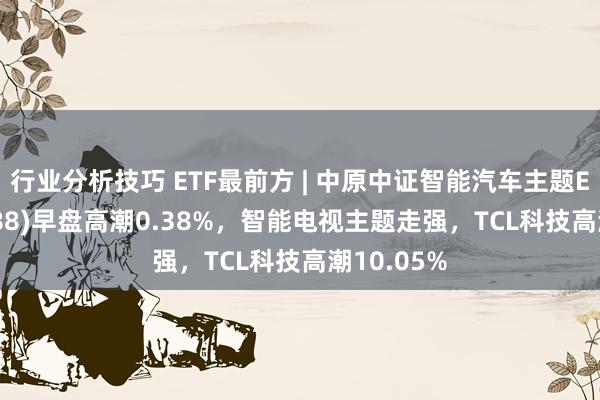 行业分析技巧 ETF最前方 | 中原中证智能汽车主题ETF(159888)早盘高潮0.38%，智能电视主题走强，TCL科技高潮10.05%