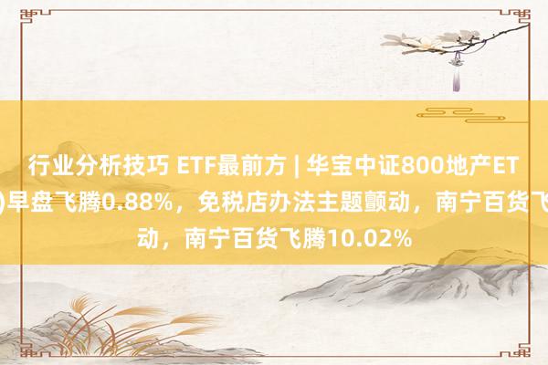 行业分析技巧 ETF最前方 | 华宝中证800地产ETF(159707)早盘飞腾0.88%，免税店办法主题颤动，南宁百货飞腾10.02%