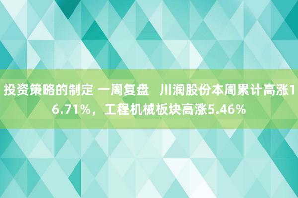 投资策略的制定 一周复盘   川润股份本周累计高涨16.71%，工程机械板块高涨5.46%