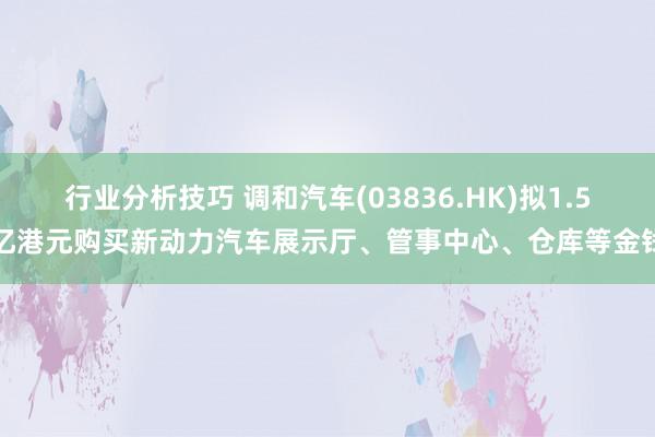 行业分析技巧 调和汽车(03836.HK)拟1.5亿港元购买新动力汽车展示厅、管事中心、仓库等金钱