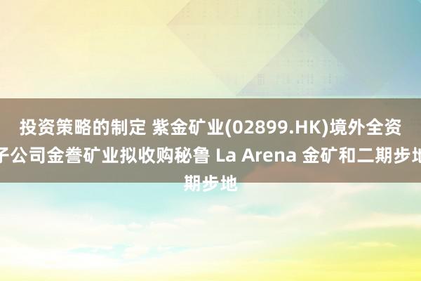 投资策略的制定 紫金矿业(02899.HK)境外全资子公司金誊矿业拟收购秘鲁 La Arena 金矿和二期步地