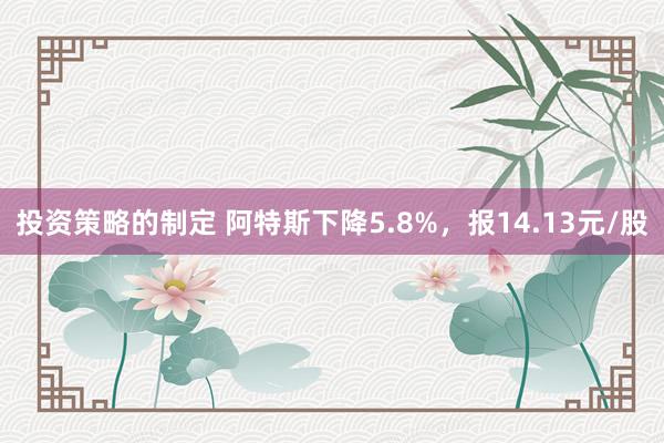 投资策略的制定 阿特斯下降5.8%，报14.13元/股