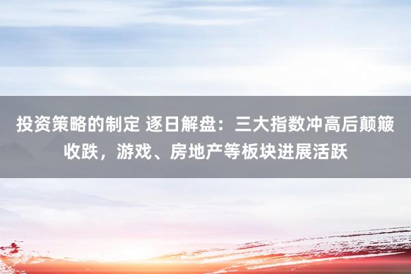 投资策略的制定 逐日解盘：三大指数冲高后颠簸收跌，游戏、房地产等板块进展活跃