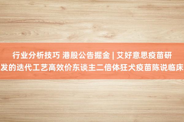 行业分析技巧 港股公告掘金 | 艾好意思疫苗研发的迭代工艺高效价东谈主二倍体狂犬疫苗陈说临床