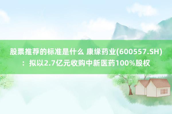 股票推荐的标准是什么 康缘药业(600557.SH)：拟以2.7亿元收购中新医药100%股权