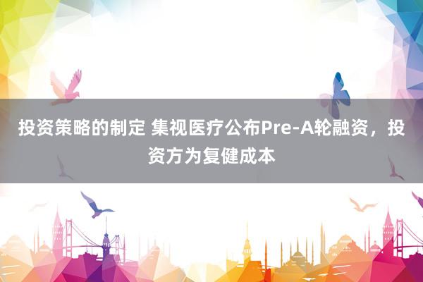 投资策略的制定 集视医疗公布Pre-A轮融资，投资方为复健成本