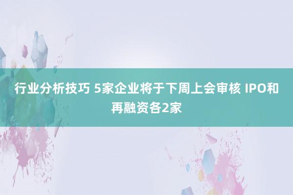 行业分析技巧 5家企业将于下周上会审核 IPO和再融资各2家