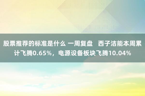 股票推荐的标准是什么 一周复盘   西子洁能本周累计飞腾0.65%，电源设备板块飞腾10.04%