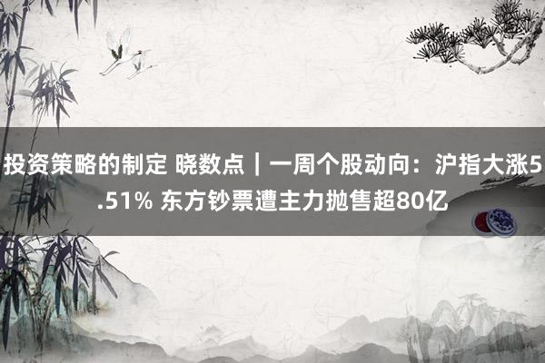 投资策略的制定 晓数点｜一周个股动向：沪指大涨5.51% 东方钞票遭主力抛售超80亿