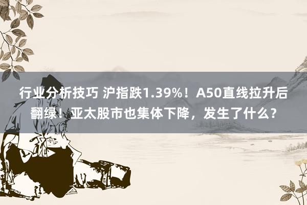 行业分析技巧 沪指跌1.39%！A50直线拉升后翻绿！亚太股市也集体下降，发生了什么？