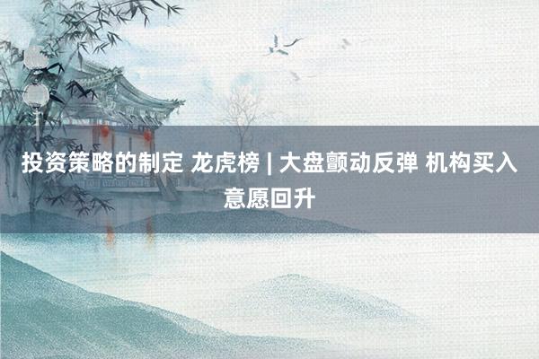 投资策略的制定 龙虎榜 | 大盘颤动反弹 机构买入意愿回升