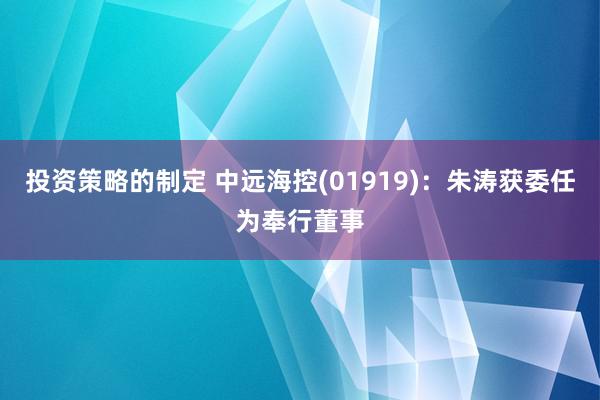 投资策略的制定 中远海控(01919)：朱涛获委任为奉行董事