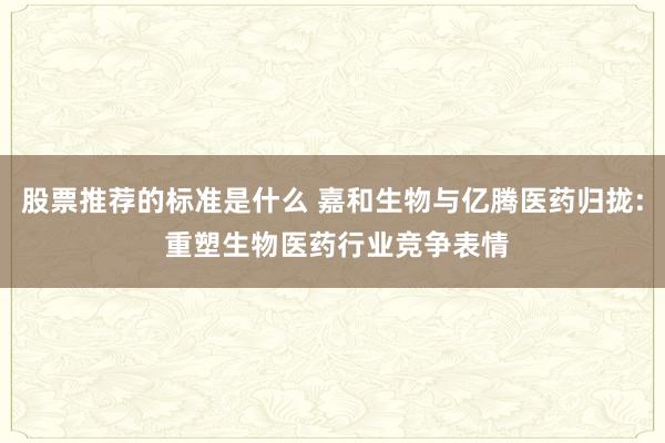 股票推荐的标准是什么 嘉和生物与亿腾医药归拢: 重塑生物医药行业竞争表情