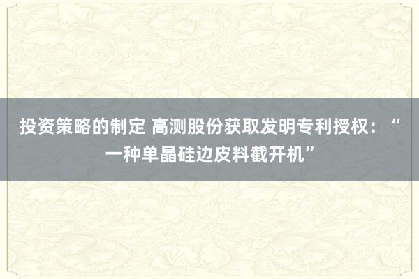 投资策略的制定 高测股份获取发明专利授权：“一种单晶硅边皮料截开机”