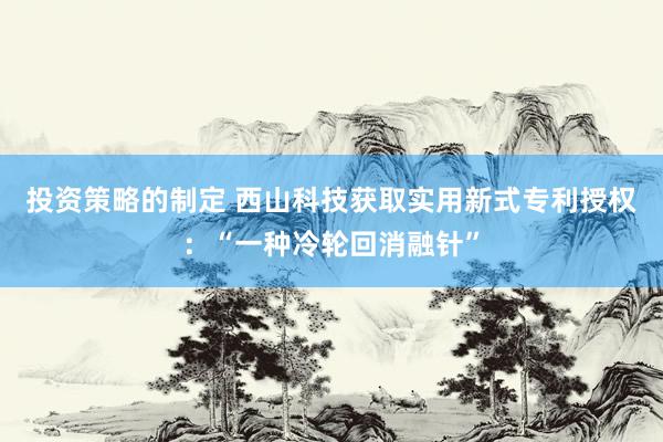 投资策略的制定 西山科技获取实用新式专利授权：“一种冷轮回消融针”