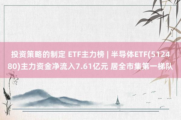 投资策略的制定 ETF主力榜 | 半导体ETF(512480)主力资金净流入7.61亿元 居全市集第一梯队