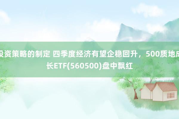 投资策略的制定 四季度经济有望企稳回升，500质地成长ETF(560500)盘中飘红