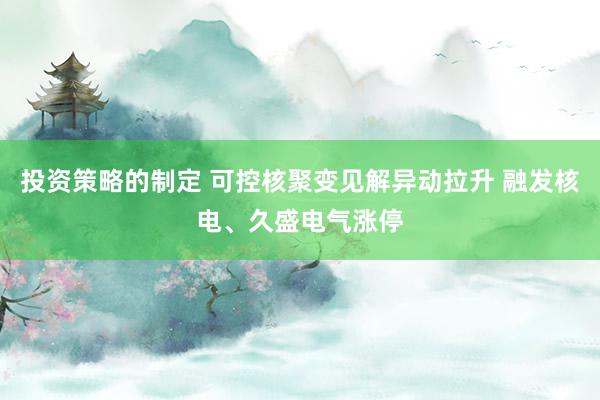 投资策略的制定 可控核聚变见解异动拉升 融发核电、久盛电气涨停