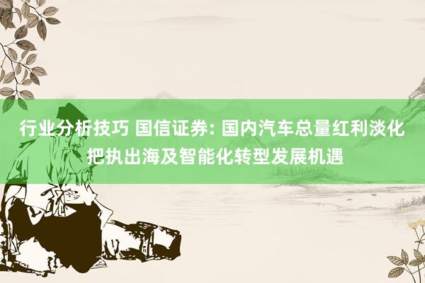 行业分析技巧 国信证券: 国内汽车总量红利淡化 把执出海及智能化转型发展机遇