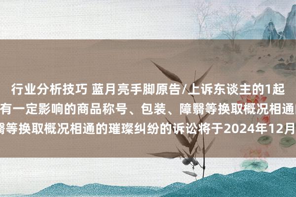 行业分析技巧 蓝月亮手脚原告/上诉东谈主的1起波及私行使用与他东谈主有一定影响的商品称号、包装、障翳等换取概况相通的璀璨纠纷的诉讼将于2024年12月3日开庭