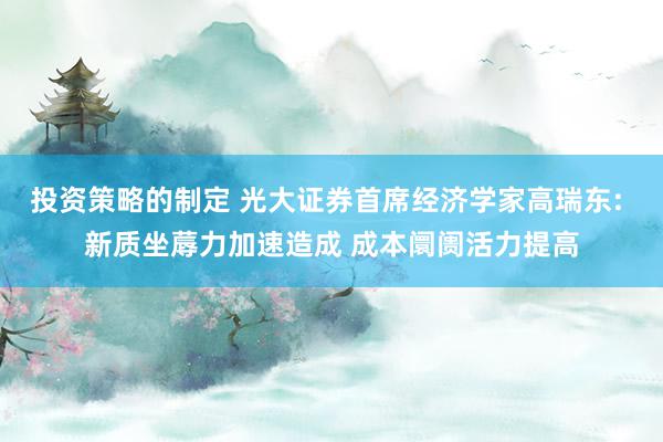 投资策略的制定 光大证券首席经济学家高瑞东: 新质坐蓐力加速造成 成本阛阓活力提高