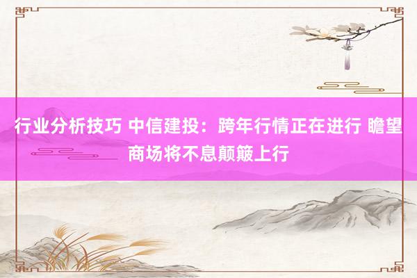 行业分析技巧 中信建投：跨年行情正在进行 瞻望商场将不息颠簸上行