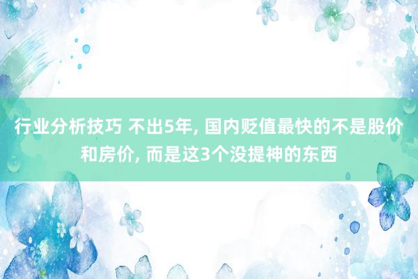 行业分析技巧 不出5年, 国内贬值最快的不是股价和房价, 而是这3个没提神的东西