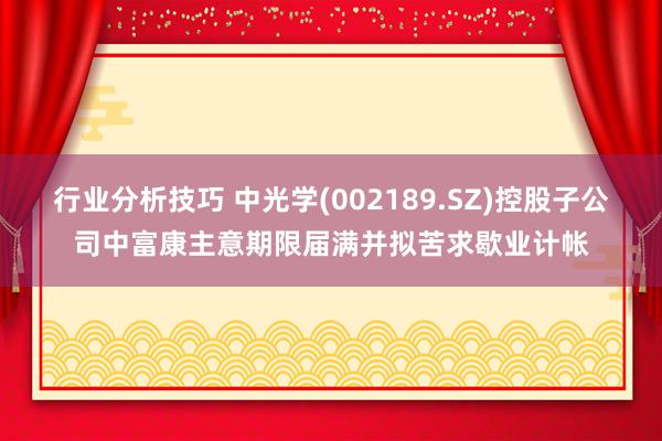 行业分析技巧 中光学(002189.SZ)控股子公司中富康主意期限届满并拟苦求歇业计帐