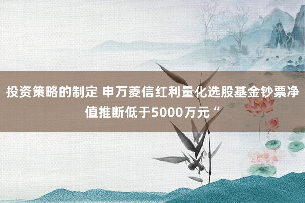 投资策略的制定 申万菱信红利量化选股基金钞票净值推断低于5000万元“