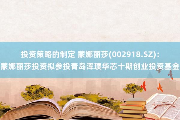 投资策略的制定 蒙娜丽莎(002918.SZ)：蒙娜丽莎投资拟参投青岛浑璞华芯十期创业投资基金