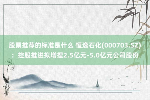 股票推荐的标准是什么 恒逸石化(000703.SZ)：控股推进拟增捏2.5亿元-5.0亿元公司股份