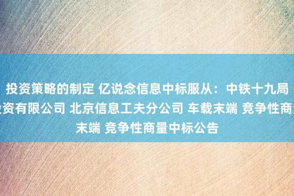 投资策略的制定 亿说念信息中标服从：中铁十九局集团矿业投资有限公司 北京信息工夫分公司 车载末端 竞争性商量中标公告