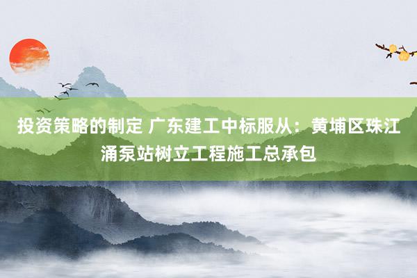 投资策略的制定 广东建工中标服从：黄埔区珠江涌泵站树立工程施工总承包