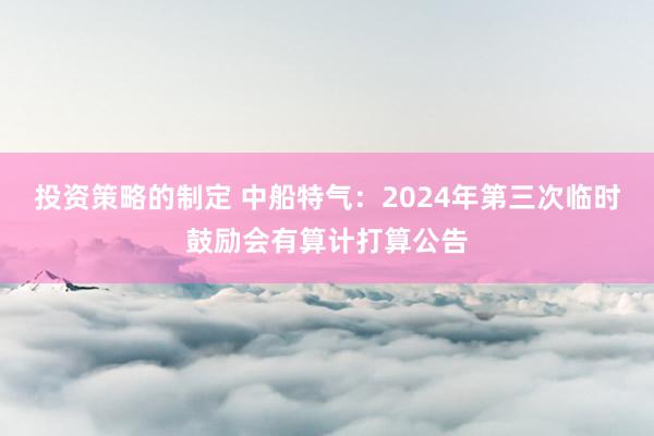 投资策略的制定 中船特气：2024年第三次临时鼓励会有算计打算公告