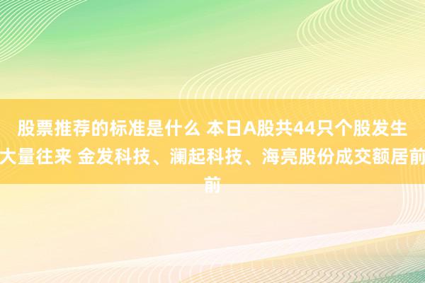 股票推荐的标准是什么 本日A股共44只个股发生大量往来 金发科技、澜起科技、海亮股份成交额居前