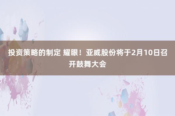 投资策略的制定 耀眼！亚威股份将于2月10日召开鼓舞大会