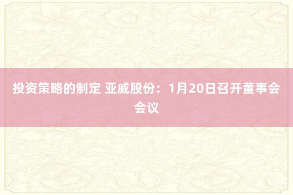 投资策略的制定 亚威股份：1月20日召开董事会会议