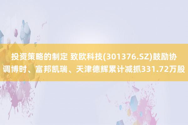 投资策略的制定 致欧科技(301376.SZ)鼓励协调博时、富邦凯瑞、天津德辉累计减抓331.72万股