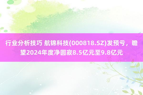 行业分析技巧 航锦科技(000818.SZ)发预亏，瞻望2024年度净圆寂8.5亿元至9.8亿元